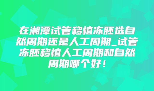 在湘潭试管移植冻胚选自然周期还是人工周期_试管冻胚移植人工周期和自然周期哪个好!