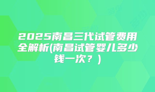 2025南昌三代试管费用全解析(南昌试管婴儿多少钱一次？)