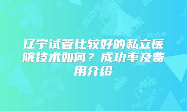 辽宁试管比较好的私立医院技术如何？成功率及费用介绍