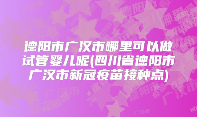 德阳市广汉市哪里可以做试管婴儿呢(四川省德阳市广汉市新冠疫苗接种点)