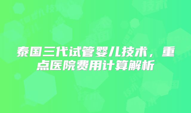 泰国三代试管婴儿技术,重点医院费用计算解析