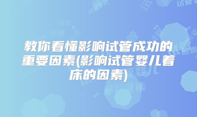 教你看懂影响试管成功的重要因素(影响试管婴儿着床的因素)