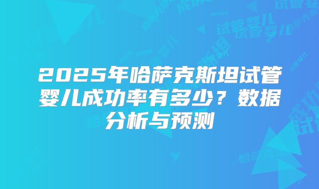 2025年哈萨克斯坦试管婴儿成功率有多少？数据分析与预测