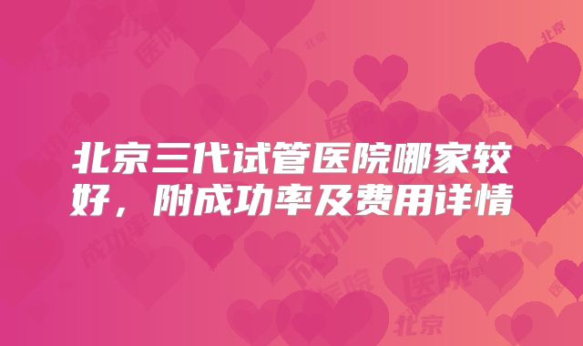 北京三代试管医院哪家较好，附成功率及费用详情