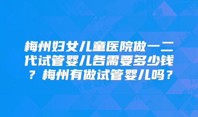 梅州妇女儿童医院做一二代试管婴儿各需要多少钱?梅州有做试管婴儿吗?