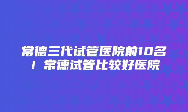 常德三代试管医院前10名！常德试管比较好医院