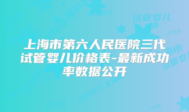 上海市第六人民医院三代试管婴儿价格表-最新成功率数据公开