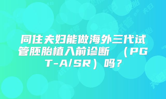 同住夫妇能做海外三代试管胚胎植入前诊断 (PGT-A/SR)吗?