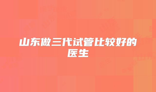 山东做三代试管比较好的医生