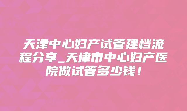 天津中心妇产试管建档流程分享_天津市中心妇产医院做试管多少钱!