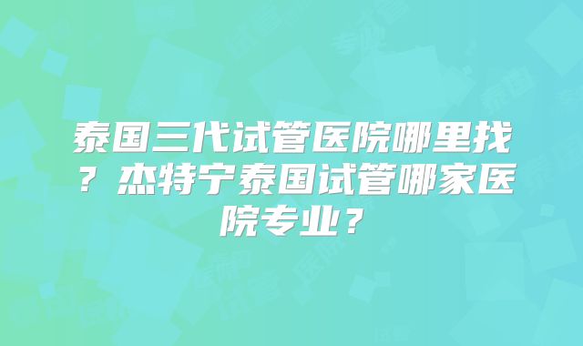 泰国三代试管医院哪里找?杰特宁泰国试管哪家医院专业?