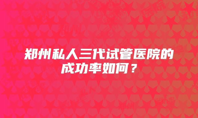 郑州私人三代试管医院的成功率如何?