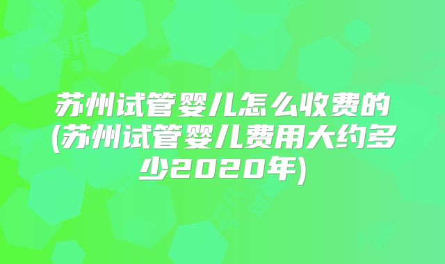 苏州试管婴儿怎么收费的(苏州试管婴儿费用大约多少2020年)
