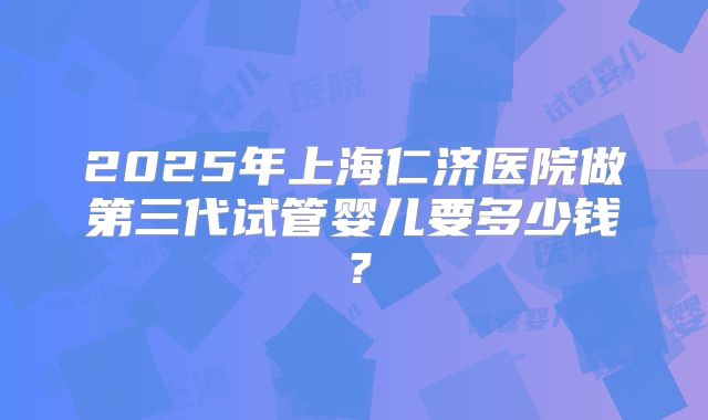 2025年上海仁济医院做第三代试管婴儿要多少钱?