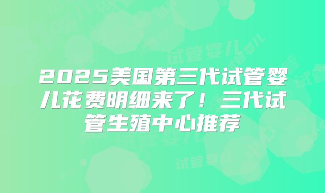2025美国第三代试管婴儿花费明细来了！三代试管生殖中心推荐