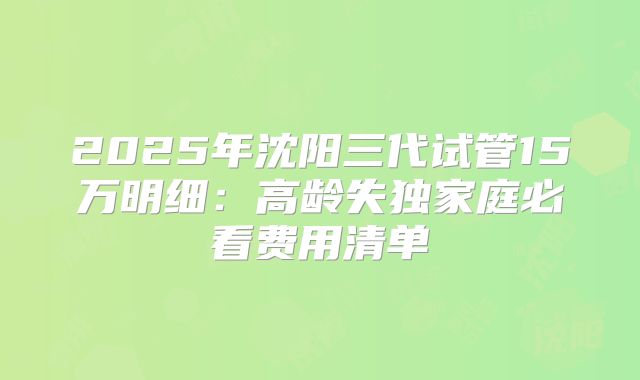 2025年沈阳三代试管15万明细:高龄失独家庭必看费用清单