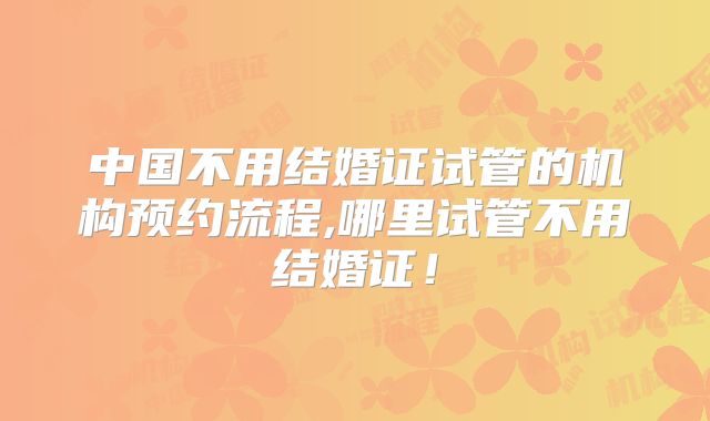 中国不用结婚证试管的机构预约流程,哪里试管不用结婚证！