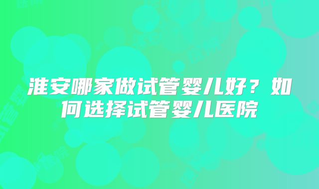 淮安哪家做试管婴儿好?如何选择试管婴儿医院
