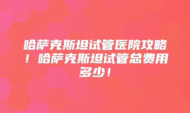 哈萨克斯坦试管医院攻略!哈萨克斯坦试管总费用多少!