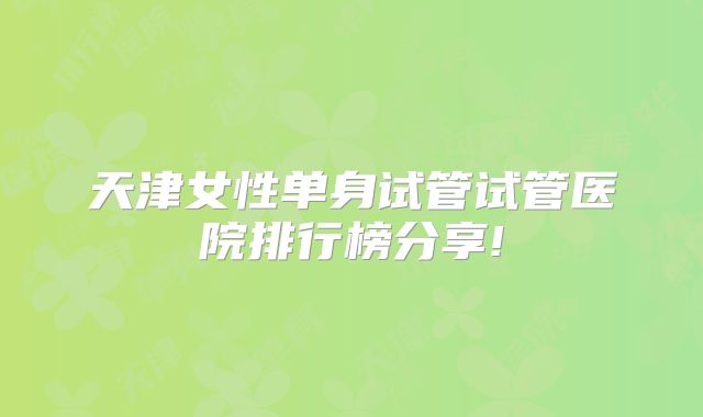 天津女性单身试管试管医院排行榜分享!