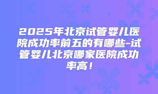 2025年北京试管婴儿医院成功率前五的有哪些-试管婴儿北京哪家医院成功率高!
