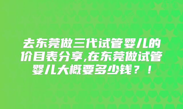 去东莞做三代试管婴儿的价目表分享,在东莞做试管婴儿大概要多少钱?!