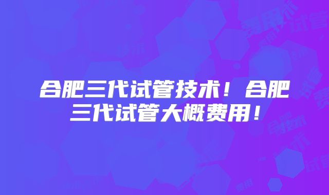 合肥三代试管技术!合肥三代试管大概费用!