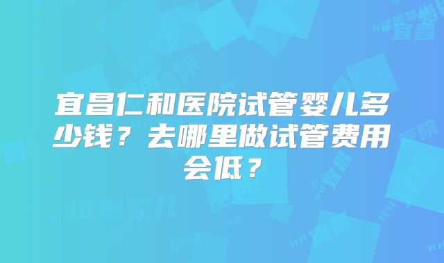 宜昌仁和医院试管婴儿多少钱？去哪里做试管费用会低？