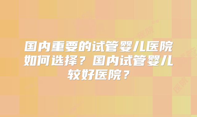 国内重要的试管婴儿医院如何选择?国内试管婴儿较好医院?
