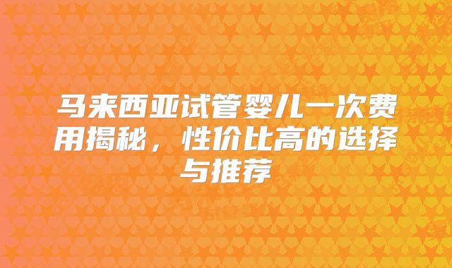 马来西亚试管婴儿一次费用揭秘,性价比高的选择与推荐
