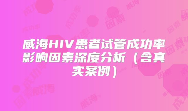 威海HIV患者试管成功率影响因素深度分析（含真实案例）