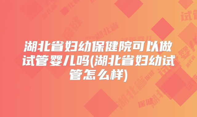 湖北省妇幼保健院可以做试管婴儿吗(湖北省妇幼试管怎么样)