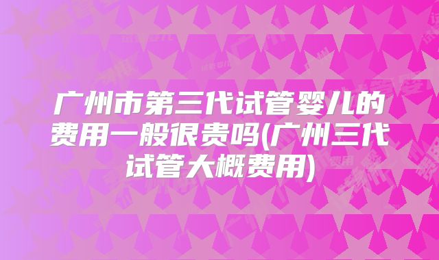 广州市第三代试管婴儿的费用一般很贵吗(广州三代试管大概费用)
