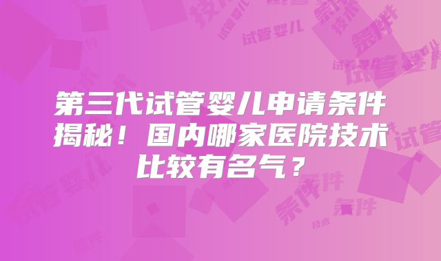 第三代试管婴儿申请条件揭秘!国内哪家医院技术比较有名气?