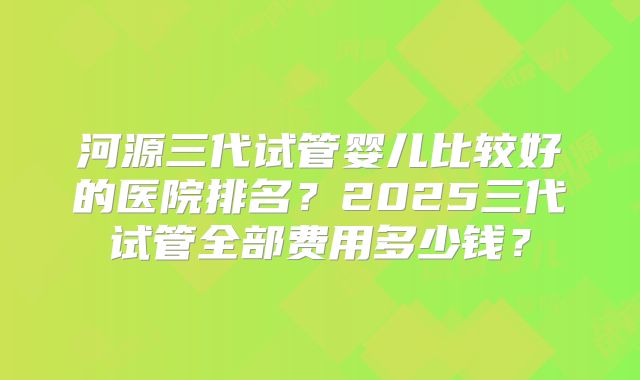 河源三代试管婴儿比较好的医院排名?2025三代试管全部费用多少钱?