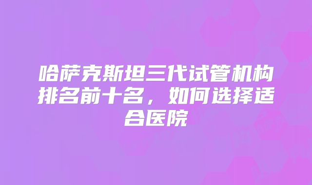 哈萨克斯坦三代试管机构排名前十名，如何选择适合医院