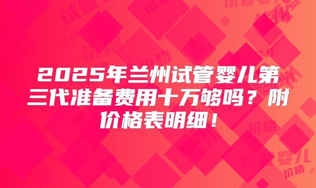 2025年兰州试管婴儿第三代准备费用十万够吗?附价格表明细!