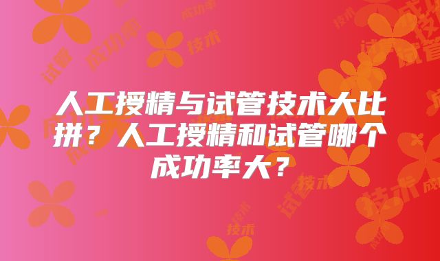 人工授精与试管技术大比拼?人工授精和试管哪个成功率大?