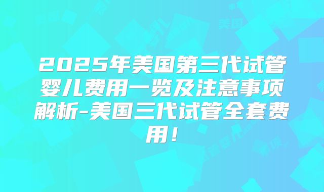 2025年美国第三代试管婴儿费用一览及注意事项解析-美国三代试管全套费用!