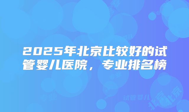 2025年北京比较好的试管婴儿医院，专业排名榜