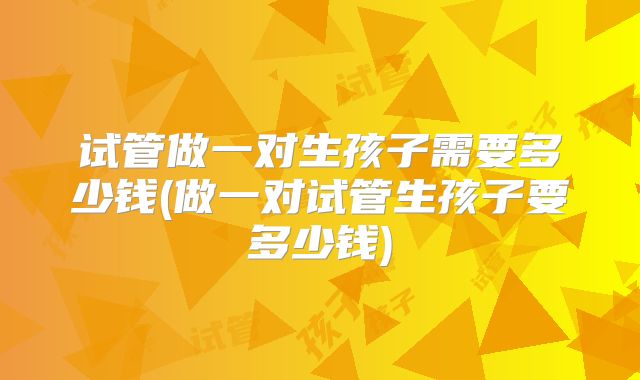 试管做一对生孩子需要多少钱(做一对试管生孩子要多少钱)