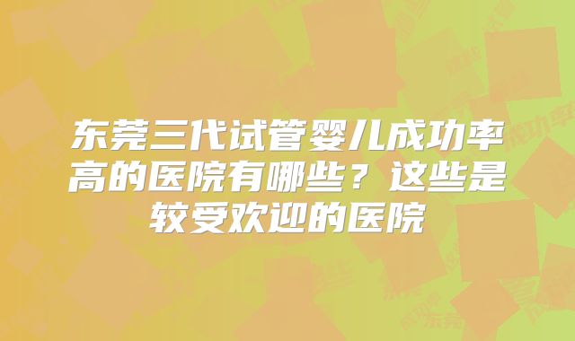 东莞三代试管婴儿成功率高的医院有哪些?这些是较受欢迎的医院