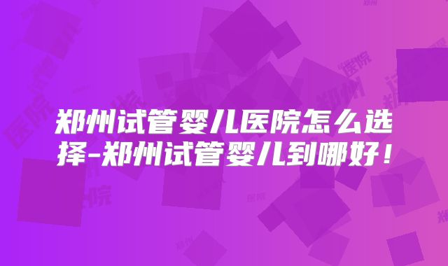 郑州试管婴儿医院怎么选择-郑州试管婴儿到哪好!