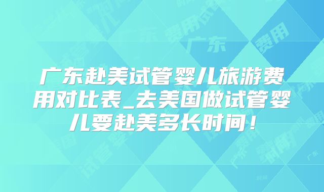 广东赴美试管婴儿旅游费用对比表_去美国做试管婴儿要赴美多长时间!