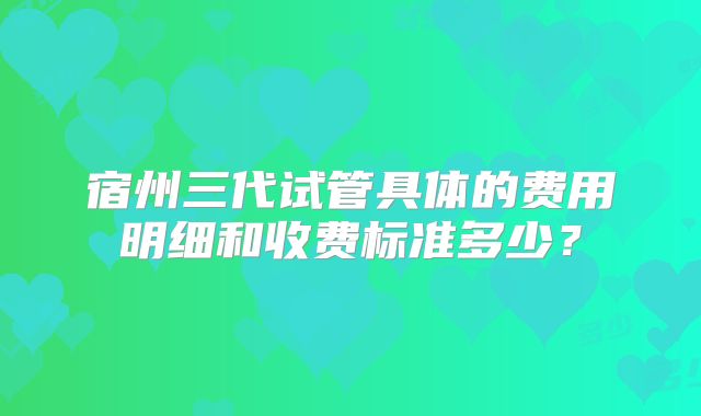 宿州三代试管具体的费用明细和收费标准多少?