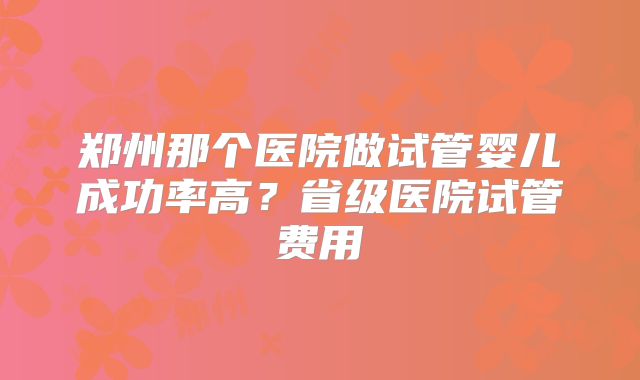 郑州那个医院做试管婴儿成功率高?省级医院试管费用