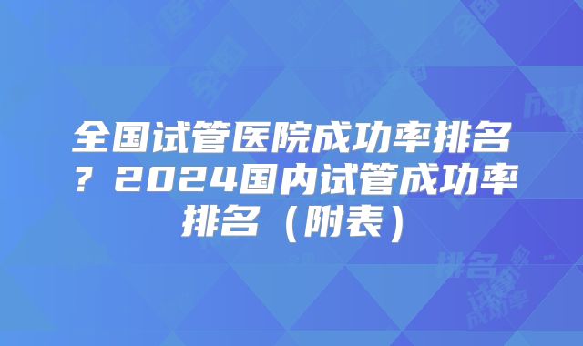全国试管医院成功率排名？2024国内试管成功率排名（附表）