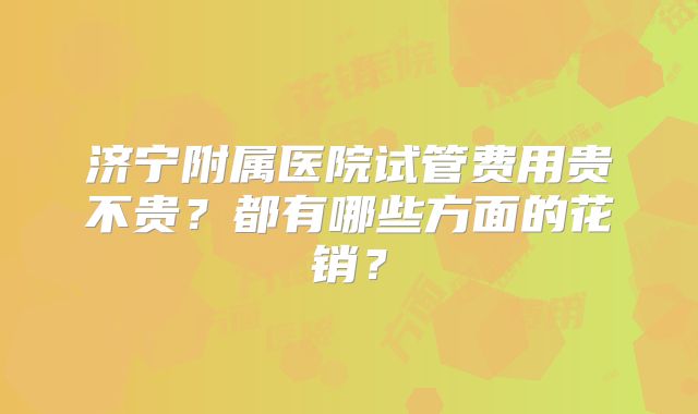 济宁附属医院试管费用贵不贵？都有哪些方面的花销？