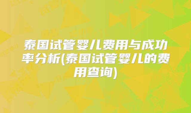 泰国试管婴儿费用与成功率分析(泰国试管婴儿的费用查询)