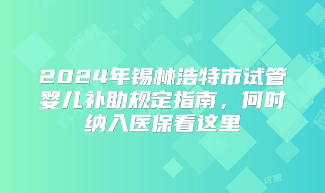 2024年锡林浩特市试管婴儿补助规定指南,何时纳入医保看这里